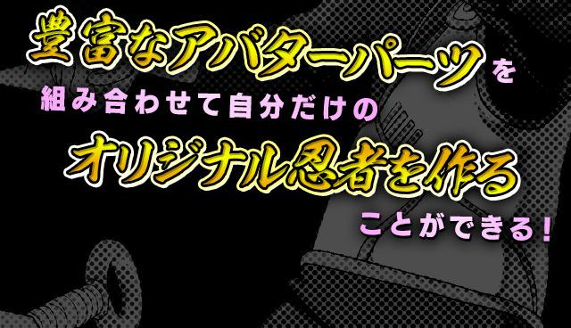 豊富なアバターパーツを組み合わせて自分だけのオリジナル忍者を作ることができる！