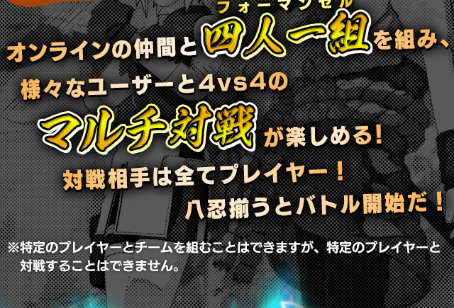 オンラインの仲間と4人1組を組み、様々なユーザーと4vs4のマルチ対戦が楽しめる！対戦相手は全てプレイヤー！八忍揃うとバトル開始だ！