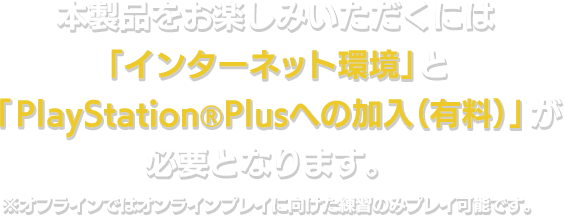 本製品をお楽しみいただくには「インターネット環境」と「PlayStation®Plusへの加入（有料）」が必要となります。※オフラインではオンラインプレイに向けた練習のみプレイ可能です。